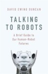 Talking to Robots: A Brief Guide to Our Human-Robot Futures - David Ewing Duncan