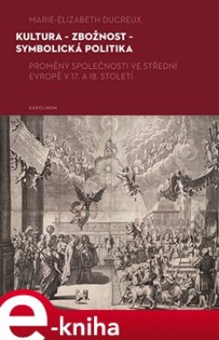 Kultura - zbožnost - symbolická politika. Proměny společnosti ve střední Evropě v 17. a 18. století - Marie-Elizabeth Ducreux e-kniha