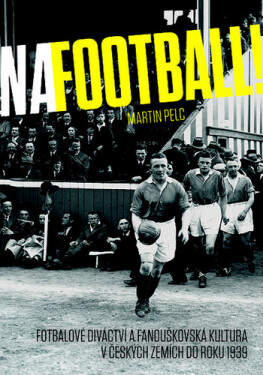 Na football! - Fotbalové diváctví a fanouškovská kultura v českých zemích do roku 1939 - Martin Pelc