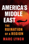 America’s Middle East: The Ruination of a Region - Marc Lynch