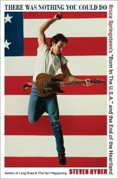 There Was Nothing You Could Do: Bruce Springsteen´s "Born In The U.S.A." and the End of the Heartland - Steven Hyden