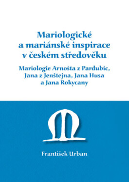 Mariologické a mariánské inspirace v českém středověku. Mariologie Arnošta z Pradubic, Jana z Jenštejna, Jana Husa a Jana Rokycany - František Urban