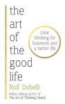 The Art of the Good Life: Clear Thinking for Business and a Better Life - Rolf Dobelli