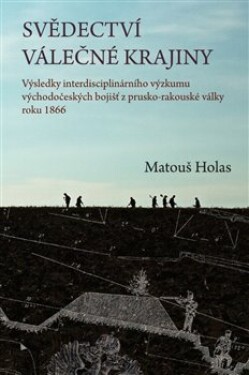 Svědectví válečné krajiny - Výsledky interdisciplinárního výzkumu východočeských bojišť z prusko-rakouské války roku 1866 - Matouš Holas