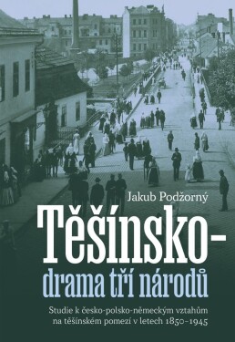 Těšínsko drama tří národů - Studie k česko-polsko-německým vztahům na těšínském pomezí v letech 1850–1945 - Jakub Podžorný