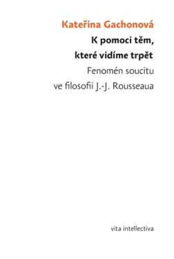 K pomoci těm, které vidíme trpět - Fenomén soucitu ve filosofii J.-J. Rousseaua - Kateřina Gachonová