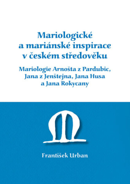 Mariologické a mariánské inspirace v českém středověku. Mariologie Arnošta z Pradubic, Jana z Jenštejna, Jana Husa a Jana Rokycany - František Urban