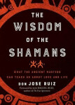 The Wisdom of The Shamans What The Ancient Masters Can Teach Us About Love and Life Don Miguel Ruiz