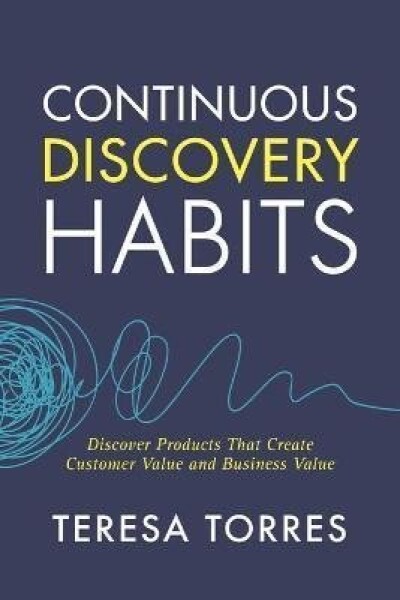 Continuous Discovery Habits : Discover Products that Create Customer Value and Business Value - Teresa Torres