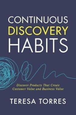 Continuous Discovery Habits : Discover Products that Create Customer Value and Business Value - Teresa Torres