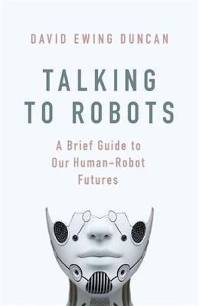 Talking to Robots: A Brief Guide to Our Human-Robot Futures - David Ewing Duncan