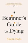 A Beginner´s Guide to Dying: The Sunday Times Bestseller, ´Has anyone ever written a more inspirational paean to the joy of life?´ Daily Mail - Simon Boas